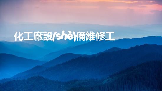 化工廠設(shè)備維修工基礎(chǔ)知識培訓(xùn)：解鎖成功修復(fù)之道！